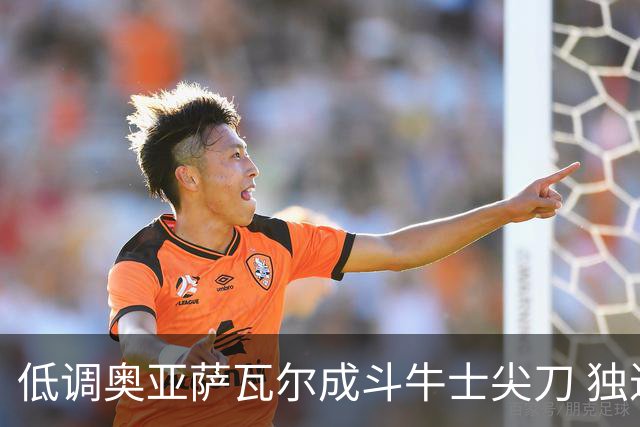 低调奥亚萨瓦尔成斗牛士尖刀 独进4球近四届最强表现