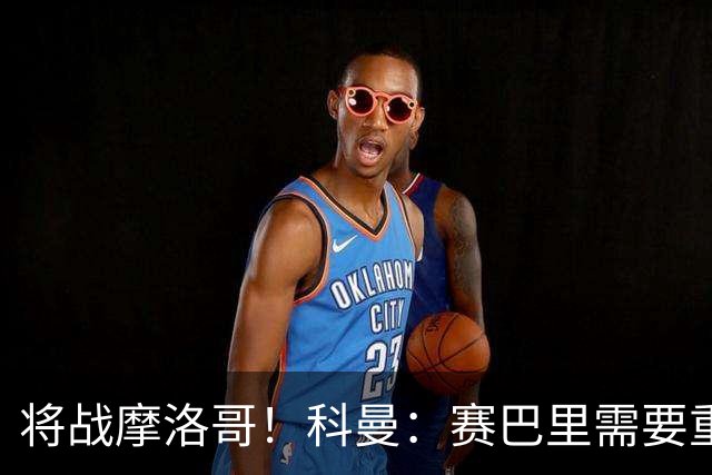 将战摩洛哥！科曼：赛巴里需要重点盯防；定位球是最省力得分方式