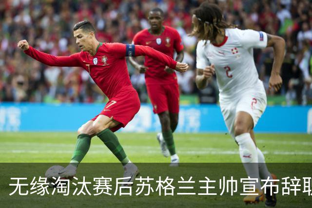 无缘淘汰赛后苏格兰主帅宣布辞职 执教七年出战三届大赛